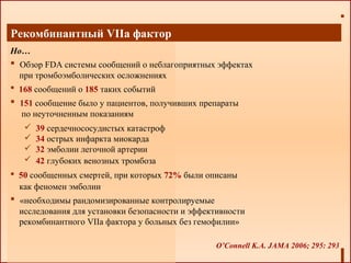 Рекомбинантный VIIа фактор
Но…
 Обзор FDA системы сообщений о неблагоприятных эффектах
при тромбоэмболических осложнениях
 168 сообщений о 185 таких событий
 151 сообщение было у пациентов, получивших препараты
по неуточненным показаниям
O’Connell K.A. JAMA 2006; 295: 293
 50 сообщенных смертей, при которых 72% были описаны
как феномен эмболии
 «необходимы рандомизированные контролируемые
исследования для установки безопасности и эффективности
рекомбинантного VIIа фактора у больных без гемофилии»
 39 сердечнососудистых катастроф
 34 острых инфаркта миокарда
 32 эмболии легочной артерии
 42 глубоких венозных тромбоза
 