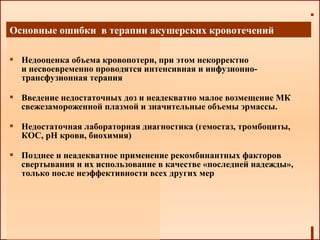  Недооценка объема кровопотери, при этом некорректно
и несвоевременно проводятся интенсивная и инфузионно-
трансфузионная терапия
 Введение недостаточных доз и неадекватно малое возмещение МК
свежезамороженной плазмой и значительные объемы эрмассы.
 Недостаточная лабораторная диагностика (гемостаз, тромбоциты,
КОС, рН крови, биохимия)
 Позднее и неадекватное применение рекомбинантных факторов
свертывания и их использование в качестве «последней надежды»,
только после неэффективности всех других мер
Основные ошибки в терапии акушерских кровотечений
 