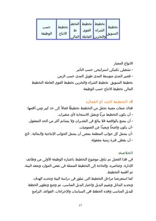 ‫تخطيط‬
‫التسويق‬
‫تخطيط‬
‫الشراء‬
‫والتخزبن‬
‫تخطيط‬
‫القوى‬
‫العاملة‬
‫التخطي‬
‫ط‬
‫المالى‬
‫تخطيط‬
‫النتاج‬
‫حسب‬
‫الوظيفة‬
‫النواع‬‫المعيار‬
‫تشغيلي‬ -‫تكتيكي‬‫استراتيجي‬‫حسب‬‫التأثير‬
‫اقصير‬ -‫المدى‬‫متوسط‬‫المدى‬‫طويل‬‫المدى‬‫حسب‬‫الزمن‬
‫تخطيط‬‫التسويق‬‫تخطيط‬‫الشراء‬‫والتخزبن‬‫تخطيط‬‫القوى‬‫العاملة‬‫التخطيط‬
‫المالى‬‫تخطيط‬‫النتاج‬‫حسب‬‫الوظيفة‬
7-‫التخطيط‬‫الجيد‬‫أو‬:‫ل‬‫الفعا‬
‫هناك‬‫صفات‬‫معينة‬‫تجعل‬‫من‬‫التخطيط‬‫تخطيطا‬‫ل‬ً  ‫فعا‬‫إلى‬‫حد‬‫كبير‬‫ومن‬:‫أهمها‬
‫أن‬ -‫يكون‬‫التخطيط‬‫مرنا‬‫ويتقبل‬‫الستجابة‬‫لي‬.‫متغيرات‬
‫أن‬ -‫يتمتع‬‫بالوااقعية‬‫فل‬‫يبالغ‬‫في‬‫التقديرات‬‫ول‬‫يتشائم‬‫أكثر‬‫من‬‫الحد‬.‫المعقول‬
‫-أن‬‫يكون‬‫واضحا‬‫وبعيدا‬‫عن‬.‫العموميات‬
‫-أن‬‫يشمل‬‫كل‬‫تجوانب‬‫المنظمة‬‫بمعنى‬‫أن‬‫يشمل‬‫الجوانب‬‫النتاتجية‬.‫الخ‬ ..‫والـمالية‬
‫أن‬ -‫يغطي‬‫فترة‬‫زمنية‬.‫معقولة‬
:‫الخلصة‬
‫في‬‫هذا‬‫الفصل‬‫تم‬‫تناول‬‫موضوع‬‫التخطيط‬‫باعتباره‬‫الوظيفة‬‫الولى‬‫من‬‫وظائف‬
،‫الدارة‬،‫وعناصره‬‫والحاتجة‬‫إلى‬‫التخطيط‬‫المتمثلة‬‫في‬‫نقص‬‫الموارد‬‫وتعقد‬،‫البيئة‬
‫ثم‬‫أهمية‬.‫التخطيط‬
‫كما‬‫استعرضنا‬‫مراحل‬‫التخطيط‬‫التي‬‫تتبلور‬‫في‬‫دراسة‬‫البيئة‬‫وتحديد‬،‫الهدف‬
‫وتحديد‬‫البدائل‬‫وتقييم‬‫البديل‬‫واختبار‬‫البديل‬،‫المناسب‬‫ثم‬‫وضع‬‫وتطوير‬‫الخطط‬
‫للبديل‬‫المناسب‬‫وهذه‬‫الخطط‬‫هي‬‫السياسات‬،‫والتجراءات‬،‫القواعد‬‫البرامج‬
17
 