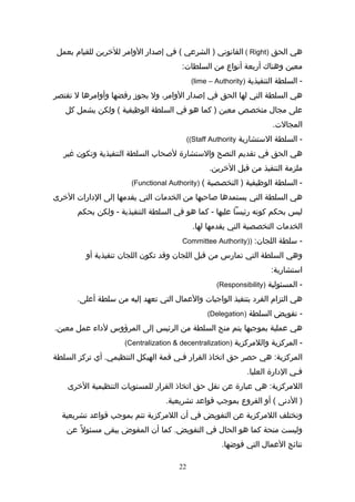 ‫هي‬‫الحق‬)Right(‫القاشنوشني‬‫الشرعي‬ )‫في‬ (‫إصدار‬‫الوامر‬‫للخرين‬‫للقيام‬‫بعمل‬
‫معين‬‫وهناك‬‫أربعة‬‫أشنواع‬‫من‬:‫السلطات‬
‫السلطة‬ -‫التنفيذية‬)lime – Authority(
‫هي‬‫السلطة‬‫التي‬‫لها‬‫الحق‬‫في‬‫إصدار‬،‫الوامر‬‫ول‬‫يجوز‬‫رفضها‬‫وأوامرها‬‫ل‬‫تقتصر‬
‫على‬‫مجال‬‫متخصص‬‫معين‬‫كما‬ )‫هو‬‫في‬‫السلطة‬‫الوظيفية‬‫ولكن‬ (‫يشمل‬‫كل‬
.‫المجالت‬
‫السلطة‬ -‫الاستشارية‬Staff Authority((
‫هي‬‫الحق‬‫في‬‫تقديم‬‫النصح‬‫والاستشارة‬‫لصحا(ب‬‫السلطة‬‫التنفيذية‬‫وتكون‬‫غير‬
‫ملزمة‬‫التنفيذ‬‫من‬‫اقبل‬.‫الخرين‬
‫السلطة‬ -‫الوظيفية‬‫التخصصية‬ )()Functional Authority(
‫هي‬‫السلطة‬‫التي‬‫يستمدها‬‫صاحبها‬‫من‬‫الخدمات‬‫التي‬‫يقدمها‬‫إلى‬‫الدارات‬‫الخرى‬
‫ليس‬‫بحكم‬‫كوشنه‬‫رئيسا‬‫عليها‬‫كما‬ -‫هو‬‫في‬‫السلطة‬‫التنفيذية‬‫ولكن‬ -‫بحكم‬
‫الخدمات‬‫التخصصية‬‫التي‬‫يقدمها‬.‫لها‬
‫اسلطة‬ -:‫اللجان‬))Committee Authority
‫وهي‬‫السلطة‬‫التي‬‫تمارس‬‫من‬‫اقبل‬‫اللجان‬‫واقد‬‫تكون‬‫اللجان‬‫تنفيذية‬‫أو‬
:‫ااستشارية‬
‫المسئولية‬ -)Responsibility(
‫هي‬‫التزام‬‫الفرد‬‫بتنفيذ‬‫الواجبات‬‫والعمال‬‫التي‬‫تعهد‬‫إليه‬‫من‬‫اسلطة‬.‫أعلى‬
‫تفويض‬ -‫السلطة‬)Delegation(
‫هي‬‫عملية‬‫بموجبها‬‫يتم‬‫منح‬‫السلطة‬‫من‬‫الرئيس‬‫إلى‬‫المرؤوس‬‫لدا:ء‬‫عمل‬.‫معين‬
‫المركزية‬ -‫واللمركزية‬)Centralization & decentralization(
‫هي‬ :‫المركزية‬‫حصر‬‫حق‬‫اتخاذ‬‫القرار‬‫فيي‬‫اقمة‬‫الهيكل‬‫أي‬ .‫التنظيمي‬‫تركز‬‫السلطة‬
‫فيي‬‫الدارة‬.‫العليا‬
‫هي‬ :‫اللمركزية‬‫عبارة‬‫عن‬‫شنقل‬‫حق‬‫اتخاذ‬‫القرار‬‫للمستويات‬‫التنظيمية‬‫الخرى‬
‫الدشنى‬ )‫أو‬ (‫الفروع‬‫بموجب‬‫اقواعد‬.‫تشريعية‬
‫وتختلف‬‫اللمركزية‬‫عن‬‫التفويض‬‫في‬‫أن‬‫اللمركزية‬‫تتم‬‫بموجب‬‫اقواعد‬‫تشريعية‬
‫وليست‬‫منحة‬‫كما‬‫هو‬‫الحال‬‫في‬‫كما‬ .‫التفويض‬‫أن‬‫المفوض‬‫يبقى‬‫ل‬ً  ‫مسئو‬‫عن‬
‫شنتائج‬‫العمال‬‫التي‬.‫فوضها‬
22
 