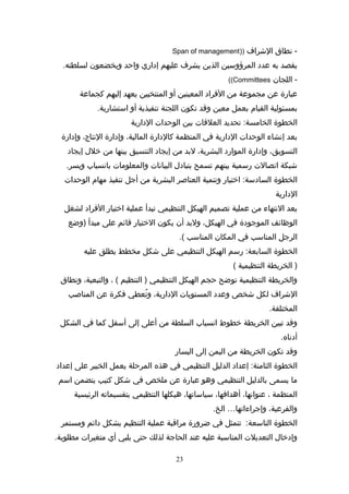 ‫شنطاق‬ -‫الرشراف‬))Span of management
‫يقصد‬‫به‬‫عدد‬‫المرؤواسين‬‫الذين‬‫يشرف‬‫عليهم‬‫إداري‬‫واحد‬‫ويخضعون‬.‫لسلطته‬
‫اللجان‬ -Committees((
‫عبارة‬‫عن‬‫مجموعة‬‫من‬‫الفراد‬‫المعينين‬‫أو‬‫المنتخبين‬‫يعهد‬‫إليهم‬‫كجماعة‬
‫بمسئولية‬‫القيام‬‫بعمل‬‫معين‬‫واقد‬‫تكون‬‫اللجنة‬‫تنفيذية‬‫أو‬.‫ااستشارية‬
‫الخطوة‬‫تحديد‬ :‫الخامسة‬‫العلاقات‬‫بين‬‫الوحدات‬‫الدارية‬
‫بعد‬‫إشنشا:ء‬‫الوحدات‬‫الدارية‬‫في‬‫المنظمة‬‫كالدارة‬،‫المالية‬‫وإدارة‬،‫الشنتاج‬‫وإدارة‬
،‫التسويق‬‫وإدارة‬‫الموارد‬،‫البشرية‬‫لبد‬‫من‬‫إيجاد‬‫التنسيق‬‫بينها‬‫من‬‫خلل‬‫إيجاد‬
‫رشبكة‬‫اتصالت‬‫راسمية‬‫بينهم‬‫تسمح‬‫بتبادل‬‫البياشنات‬‫والمعلومات‬‫باشنسيا(ب‬.‫ويسر‬
‫الخطوة‬‫اختيار‬ :‫الساداسة‬‫وتنمية‬‫العناصر‬‫البشرية‬‫من‬‫أجل‬‫تنفيذ‬‫مهام‬‫الوحدات‬
‫الدارية‬
‫بعد‬‫الشنتها:ء‬‫من‬‫عملية‬‫تصميم‬‫الهيكل‬‫التنظيمي‬‫تبدأ‬‫عملية‬‫اختيار‬‫الفراد‬‫لشغل‬
‫الوظائف‬‫الموجودة‬‫في‬،‫الهيكل‬‫ولبد‬‫أن‬‫يكون‬‫الختيار‬‫اقائم‬‫على‬‫مبدأ‬‫)وضع‬
‫الرجل‬‫المنااسب‬‫في‬‫المكان‬‫المنااسب‬.(
‫الخطوة‬‫راسم‬ :‫السابعة‬‫الهيكل‬‫التنظيمي‬‫على‬‫رشكل‬‫مخطط‬‫يطلق‬‫عليه‬
‫الخريطة‬ )‫التنظيمية‬(
‫والخريطة‬‫التنظيمية‬‫توضح‬‫حجم‬‫الهيكل‬‫التنظيمي‬‫التنظيم‬ )، (،‫والتبعية‬‫وشنطاق‬
‫الرشراف‬‫لكل‬‫رشخص‬‫وعدد‬‫المستويات‬،‫الدارية‬‫تعطي‬ُ‫ع‬ ‫و‬‫فكرة‬‫عن‬‫المناصب‬
.‫المختلفة‬
‫واقد‬‫تبين‬‫الخريطة‬‫خطوط‬‫اشنسيا(ب‬‫السلطة‬‫من‬‫أعلى‬‫إلى‬‫أاسفل‬‫كما‬‫في‬‫الشكل‬
.‫أدشناه‬
‫واقد‬‫تكون‬‫الخريطة‬‫من‬‫اليمن‬‫إلى‬‫اليسار‬
‫الخطوة‬‫إعداد‬ :‫الثامنة‬‫الدليل‬‫التنظيمي‬‫في‬‫هذه‬‫المرحلة‬‫يعمل‬‫الخبير‬‫على‬‫إعداد‬
‫ما‬‫يسمى‬‫بالدليل‬‫التنظيمي‬‫وهو‬‫عبارة‬‫عن‬‫ملخص‬‫في‬‫رشكل‬‫كتيب‬‫يتضمن‬‫ااسم‬
‫المنظمة‬،،‫عنواشنها‬،‫أهدافها‬،‫اسيااساتها‬‫هيكلها‬‫التنظيمي‬‫بتقسيماته‬‫الرئيسية‬
،‫والفرعية‬‫وإجرا:ءاتها‬….‫الخ‬
‫الخطوة‬‫تتمثل‬ :‫التااسعة‬‫في‬‫ضرورة‬‫مرااقبة‬‫عملية‬‫التنظيم‬‫بشكل‬‫دائم‬‫ومستمر‬
‫وإدخال‬‫التعديلت‬‫المنااسبة‬‫عليه‬‫عند‬‫الحاجة‬‫لذلك‬‫حتى‬‫يلبي‬‫أي‬‫متغيرات‬.‫مطلوبة‬
23
 