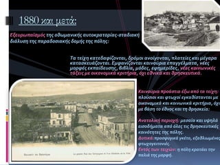 Tα τεύχη κατεδαφύζονται, δρόμοι ανούγονται, πλατεύεσ και μϋγαρα
καταςκευϊζονται. Εμφανύζονται καινούρια επαγγϋλματα, νϋεσ
μορφϋσ εκπαύδευςησ, βιβλύα, μόδεσ, εφημερύδεσ, νϋεσ κοινωνικϋσ
τϊξεισ με οικονομικϊ κριτόρια, όχι εθνικϊ και θρηςκευτικϊ.
1880 και μετά:
Eξευρωπαώςμόσ τησ οθωμανικόσ αυτοκρατορύασ-ςταδιακό
διϊλυςη τησ παραδοςιακόσ δομόσ τησ πόλησ:
Καινούρια προϊςτια ϋξω από τα τεύχη:
πλούςιοι και φτωχού εγκαθύςτανται με
οικονομικϊ και κοινωνικϊ κριτόρια, όχι
με βϊςη το ϋθνοσ και τη θρηςκεύα:
Ανατολικό περιοχό: μεςαύα και υψηλϊ
ειςοδόματα από όλεσ τισ θρηςκευτικϋσ
κοινότητεσ τησ πόλησ.
Δυτικϊ:προςφυγικϊ γκϋτο, εξαθλιωμϋνεσ
φτωχογειτονιϋσ.
Εντόσ των τειχών: η πόλη κρατϊει την
παλιϊ τησ μορφό.
 