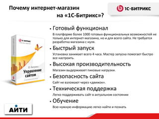 Почему интернет-магазин
на «1С-Битрикс»?
• Готовый функционал
В платформе более 1000 готовых функциональных возможностей не
только для интернет-магазина, но и для всего сайта. Не требуется
разработка магазина с нуля.
• Быстрый запуск
Установка занимает всего 4 часа. Мастер запуска помогает быстро
все настроить.
• Высокая производительность
Магазин выдерживает пиковые нагрузки.
• Безопасность сайта
Сайт не взломают через «движок».
• Техническая поддержка
Легко поддерживать сайт в актуальном состоянии
• Обучение
Всю нужную информацию легко найти и познать
 