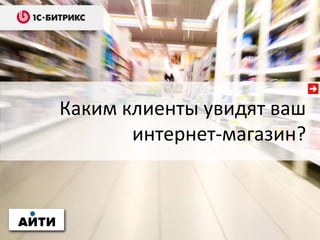 Каким клиенты увидят ваш
интернет-магазин?
 