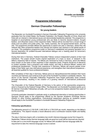 Programme Information
German Chancellor Fellowships
for young leaders
The Alexander von Humboldt Foundation’s German Chancellor Fellowship Programme is for university
graduates from the United States, the Russian Federation, the People’s Republic of China, Brazil and
India with an interest in international issues and demonstrated leadership potential. The programme is
targeted at accomplished young professionals who are likely to become decision-makers, thought
leaders, and influential voices in their respective fields. Fellows will be recruited from a broad range of
areas such as politics and public policy, law, media, business, the non-governmental sector, and the
arts. The programme provides fellows the opportunity to spend one year in Germany, where they will
network with other prospective leaders from abroad and explore new solutions to the global issues of
our times. This prestigious programme builds on Germany’s established and growing reputation as a
favored destination for problem-focused international dialogue and a meeting place for tomorrow’s
international leaders.
During their time in Germany, Federal Chancellor Fellows conduct independent projects at their host
institutions. The project should involve original exploration of a topic or issue, or research in the
fellow’s respective field of interest. The fellows are mentored by hosts in Germany, whom the fellows
have chosen on the basis of their expertise in their respective areas. Projects should be of relevance
to modern societies, have a long-term and visible impact, and help to advance fellows’ careers and
professional development. Through their experience in Germany, fellows will acquire greater know-
ledge of their fields, gain new international experience, and strengthen their intercultural competence –
all essential qualities for future professional leaders.
After completion of their stay in Germany, fellows serve as vital professional links between their home
countries and Germany and continue to be part of the Humboldt Foundation’s worldwide network. The
alumni of the German Chancellor Fellowship Programme have forged particularly close contacts
amongst themselves, resulting in the creation of a growing network of international professional
leaders.
The Chancellor of the Federal Republic of Germany is the patron of this sponsorship programme,
which is financed by the Federal Foreign Office. The Alexander von Humboldt Foundation grants up to
50 German Chancellor Fellowships annually, with up to ten prospective leaders selected from each of
the five countries.
University graduates interested in graduate study or professional internship or training opportunities in
Germany should apply to the programmes offered by the German Academic Exchange Service
(DAAD) or other funding organisations. Post-doctoral researchers planning an academic project
should apply to the Humboldt Foundation’s Humboldt Research Fellowship Programme.
Fellowship specifications
The fellowship amount is 2,150 EUR, 2.450 EUR or 2,750 EUR per month, depending on the fellow’s
qualifications. This stipend includes a travel allowance and a contribution towards health and liability
insurance.
The stay in Germany begins with a mandatory two-month intensive language course from August to
September; Fellows whose German language skills are good but could still be improved are required
to take part in a one-month language course; for fellows with excellent German language skills the
requirement to take this intensive language course is waived.
As of: 03/20131
 