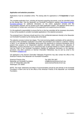 As of: 03/20133
Application and selection procedure
Applications must be completed online. The closing date for applications is 15 September of each
year.
The complete application form, including all required supporting documents, must be submitted online
by the closing date. Visit the Alexander von Humboldt Foundation’s website (http://www.humboldt-
foundation.de/buka) for additional information on the online application process and the
documentation required, and for access to the online application system. The applicant will be sent a
confirmation of receipt upon submission of the application and supporting documentation.
It is the applicant's responsibility to ensure that he or she has submitted all the necessary documents.
It may not be possible to consider incomplete applications in the selection procedure.
The proposed host in Germany should send his or her confidential statement directly to the Alexander
von Humboldt Foundation by the closing date at the latest.
The selection process involves two stages. The most promising eligible candidates will be selected on
the basis of the candidate’s application and written documentation and invited to a selection meeting
in Bonn. In an interview the candidates will be given the opportunity to introduce themselves and to
present their projects to an independent selection committee, which determines the allocation of
fellowships. A group discussion on an overarching topic of general interest is a further selection tool.
Visit the FAQs on the Humboldt Foundation’s website for additional information on the selection
procedure. Any other questions on German Chancellor Fellowships may be sent by email to the
Foundation (info@avh.de).
US applicants to the German Chancellor Fellowship Programme may also contact the office of the
American Friends of the Alexander von Humboldt Foundation.
American Friends of the Tel: (202) 783-1907
Alexander von Humboldt Foundation info@americanfriends-of-avh.org
1012 14th
Street NW, Suite 300 www.americanfriends-of-avh.org
Washington, DC 20005
NOTE: The hosts’ statements and letters of recommendation should be sent directly to the Humboldt
Foundation in Bonn and not to the office of the American Friends of the Alexander von Humboldt
Foundation.
 
 