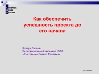www.systembr.ru
Как обеспечить
успешность проекта до
его начала
Ковтун Оксана,
Исполнительный директор ООО
«Системные Бизнес Решения»
 
