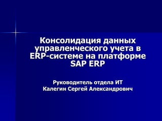 Консолидация данных
управленческого учета в
ERP-системе на платформе
SAP ERP
Руководитель отдела ИТ
Калегин Сергей Александрович
 