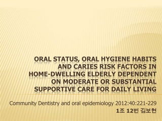 ORAL STATUS, ORAL HYGIENE HABITS
AND CARIES RISK FACTORS IN
HOME-DWELLING ELDERLY DEPENDENT
ON MODERATE OR SUBSTANTIAL
SUPPORTIVE CARE FOR DAILY LIVING
Community Dentistry and oral epidemiology 2012:40:221-229
1조 12번 김보현
 
