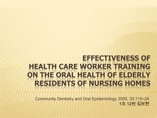 EFFECTIVENESS OF
HEALTH CARE WORKER TRAINING
ON THE ORAL HEALTH OF ELDERLY
RESIDENTS OF NURSING HOMES
Community Dentistry and Oral Epidemiology 2005, 33:115~24
1조 12번 김보현
 