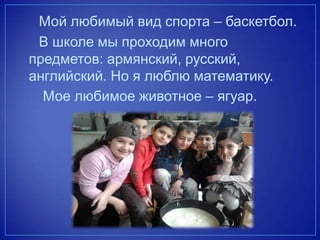 Мой любимый вид спорта – баскетбол.
В школе мы проходим много
предметов: армянский, русский,
английский. Но я люблю математику.
Мое любимое животное – ягуар.
 