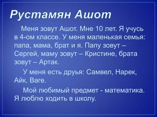 Меня зовут Ашот. Мне 10 лет. Я учусь
в 4-ом классе. У меня маленькая семья:
папа, мама, брат и я. Папу зовут –
Сергей, маму зовут – Кристине, брата
зовут – Артак.
У меня есть друья: Самвел, Нарек,
Айк, Ваге.
Мой любимый предмет - математика.
Я люблю ходить в школу.
 