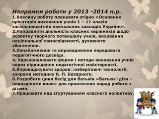 Напрямки роботи у 2013 -2014 н.р.
1.Виховну роботу планувати згідно «Основних
орієнтирів виховання учнів 1 – 11 класів
загальноосвітніх навчальних закладів України».
2.Направляти діяльність класних керівників щодо
розвитку творчого потенціалу учнів, виховання
національної самосвідомості, духовного
збагачення.
3.Ознайомлення та впровадження передового
педагогічного досвіду.
4. Удосконалювати форми і методи виховання учнів
через підвищення педагогічної майстерності.
5.Впроваджувати здоровꞌязберігаючі технології,
зокрема методику В. П. Базарного.
6.Розробити цикл бесід для батьків «Батьки і діти –
нерозділиме коло» для практичних порад роботи з
дітьми.
7.Працювати над згуртуванням класного колективу.
 