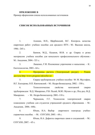 18
ПРИЛОЖЕНИЕ В
Пример оформления списка использованных источников
СПИСОК ИСПОЛЬЗОВАННЫХ ИСТОЧНИКОВ
1. Алешин, Н.П., Щербинский, В.Г. Контроль качества
сварочных работ: учебное пособие для среднего ПТУ.- М.: Высшая школа,
1986.- 265 с.
2. Баннов, М.Д., Казанов, Ю.В. и др. Сварка и резка
материалов: учебное пособие для начального профессионального обучения.-
М.: Академия, 2004.- 321 с.
3. Лащенко, Г.И. Плазменное упрочнение и напыление. – К.:
Екотехнология, 2003.- 64 с.
4. Программы расчета [Электронный ресурс]. – Режим
доступа http://www.program.lukiseller.ru/
5. Сварка трубопроводов: учебное пособие / Ф. М. Мустафин,
Н.Г. Блехерова, О.П. Квятковский. - М.: Недра-Бизнесцентр, 2002. - 350 с.
6. Технологические свойства монтажной сварки
трубопроводов / В.Д. Макаренко, Р.В. Палий, М.Ю. Мухин и др.; Под ред. В.Д.
Макаренко. - М.: Недра-Бизнесцентр, 2001.-118 с.
7. Чернышов, Г.Г. Технология электрической сварки
плавлением: учебник для студентов учреждений среднего образования. – М.:
Академия, 2006.- 448с.
8. Юхин, Н.А. Выбор сварочного электрода: учебно-
справочное пособие. – М.: СОУЭЛО, 2003. - 68 с.
9. Юхин, Н.А. Дефекты сварочных швов и соединений. – М.:
СОУЭЛО, 2007. - 65 с.
 