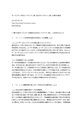 オープンデータのロードマップ（案）及びガイドライン（案）に関する意見
2013 年 6 月 7 日
Open Knowledge Foundation Japan
http://okfn.jp/
Ⅰ「電子行政オープンデータ推進のためのロードマップ（案）」に対するコメント
１．「２－（１）二次利用を促進する利用ルールの整備」(p.2)
（ａ）ユーザーコミュニティとの対話に基づくルールづくり
基本的なルール作りのあり方について漸進的に取組みを進めるため、また公開した後の利
用を後押しするために、ユーザー参加型、ユーザーコミュニティとの対話に基づく共同規制
的アプローチで進めていくことをルール形成の基本的な方針とするべきである。KPI とし
て「ユーザーコミュニティとのミーティングをいつまでに何回開催するかを加えるなども
検討する必要がある。
（ｂ）世界標準ライセンスの採用
データの利用価値はデータを組み合わせることによってさらに高まることは周知の事実で
ある。そのためには、組み合わせるデータのライセンスはできる限り同じものが望ましい。
データ公開にあたって、日本固有のライセンスを設計し適用することは、データを組み合わ
せる可能性を狭めることになり、日本の国民や企業にとって不利益となる。日本独自ライセ
ンスではなく、パブリックドメインや CC BY など、世界で広く使われているライセンスの
採用を最優先に検討すべきである。オープンデータ先進国をできるだけ早くキャッチアッ
プするためにも、独自ライセンスの設計に時間をかけるべきではない。
２．「２－（２）機械判読に適したデータ形式での公開の拡大」(p.3)
（ａ）防災分野での機械可読データの早期提供
防災は国民にとってまさに命にかかわる最重要課題の１つであり、他の重点分野よりも優
先して早急に取り組むべきである。道路、橋、港／空港、建物等の社会インフラの状況に関す
るデータを集約し機械可読な形式にすることで、行政組織が地域を越えて防災や災害対応
に使うことができる体制を早期に整備するとともに、緊急時にはそれらのデータを一般に
も公開する。本件については、ただちに防災関係の会議のアジェンダに追加し、早期実施を
 