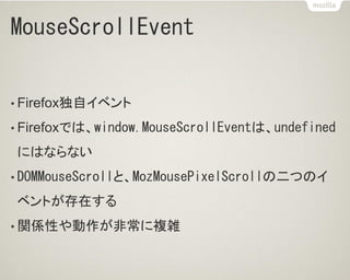 MouseScrollEvent
• Firefox独自イベント
• Firefoxでは、window.MouseScrollEventは、undefined
にはならない
• DOMMouseScrollと、MozMousePixelScrollの二つのイ
ベントが存在する
• 関係性や動作が非常に複雑
 