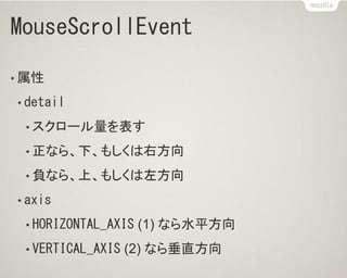 MouseScrollEvent
• 属性
• detail
• スクロール量を表す
• 正なら、下、もしくは右方向
• 負なら、上、もしくは左方向
• axis
• HORIZONTAL_AXIS (1) なら水平方向
• VERTICAL_AXIS (2) なら垂直方向
 