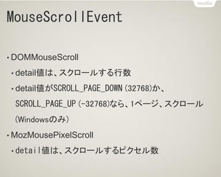 MouseScrollEvent
• DOMMouseScroll
• detail値は、スクロールする行数
• detail値がSCROLL_PAGE_DOWN (32768)か、
SCROLL_PAGE_UP (-32768)なら、1ページ、スクロール
(Windowsのみ)
• MozMousePixelScroll
• detail値は、スクロールするピクセル数
 