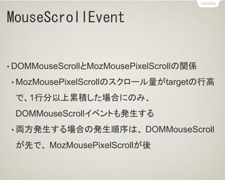 MouseScrollEvent
• DOMMouseScrollとMozMousePixelScrollの関係
• MozMousePixelScrollのスクロール量がtargetの行高
で、1行分以上累積した場合にのみ、
DOMMouseScrollイベントも発生する
• 両方発生する場合の発生順序は、 DOMMouseScroll
が先で、 MozMousePixelScrollが後
 