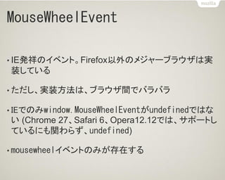 MouseWheelEvent
• IE発祥のイベント。Firefox以外のメジャーブラウザは実
装している
• ただし、実装方法は、ブラウザ間でバラバラ
• IEでのみwindow.MouseWheelEventがundefinedではな
い (Chrome 27、Safari 6、Opera12.12では、サポートし
ているにも関わらず、undefined)
• mousewheelイベントのみが存在する
 