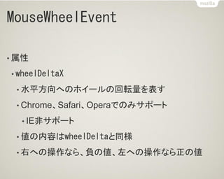 MouseWheelEvent
• 属性
• wheelDeltaX
• 水平方向へのホイールの回転量を表す
• Chrome、Safari、Operaでのみサポート
• IE非サポート
• 値の内容はwheelDeltaと同様
• 右への操作なら、負の値、左への操作なら正の値
 