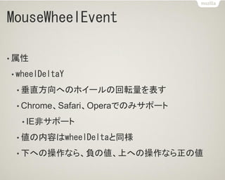 MouseWheelEvent
• 属性
• wheelDeltaY
• 垂直方向へのホイールの回転量を表す
• Chrome、Safari、Operaでのみサポート
• IE非サポート
• 値の内容はwheelDeltaと同様
• 下への操作なら、負の値、上への操作なら正の値
 