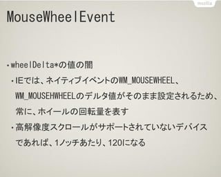 MouseWheelEvent
• wheelDelta*の値の闇
• IEでは、ネイティブイベントのWM_MOUSEWHEEL、
WM_MOUSEHWHEELのデルタ値がそのまま設定されるため、
常に、ホイールの回転量を表す
• 高解像度スクロールがサポートされていないデバイス
であれば、1ノッチあたり、120になる
 