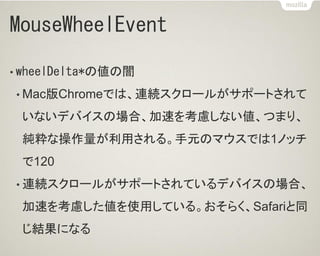 MouseWheelEvent
• wheelDelta*の値の闇
• Mac版Chromeでは、連続スクロールがサポートされて
いないデバイスの場合、加速を考慮しない値、つまり、
純粋な操作量が利用される。手元のマウスでは1ノッチ
で120
• 連続スクロールがサポートされているデバイスの場合、
加速を考慮した値を使用している。おそらく、Safariと同
じ結果になる
 