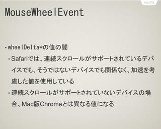 MouseWheelEvent
• wheelDelta*の値の闇
• Safariでは、連続スクロールがサポートされているデバ
イスでも、そうではないデバイスでも関係なく、加速を考
慮した値を使用している
• 連続スクロールがサポートされていないデバイスの場
合、Mac版Chromeとは異なる値になる
 