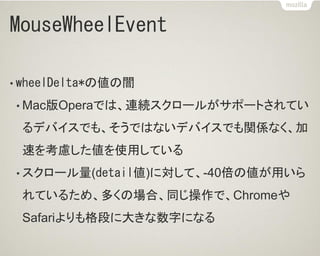 MouseWheelEvent
• wheelDelta*の値の闇
• Mac版Operaでは、連続スクロールがサポートされてい
るデバイスでも、そうではないデバイスでも関係なく、加
速を考慮した値を使用している
• スクロール量(detail値)に対して、-40倍の値が用いら
れているため、多くの場合、同じ操作で、Chromeや
Safariよりも格段に大きな数字になる
 