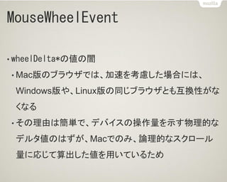 MouseWheelEvent
• wheelDelta*の値の闇
• Mac版のブラウザでは、加速を考慮した場合には、
Windows版や、Linux版の同じブラウザとも互換性がな
くなる
• その理由は簡単で、デバイスの操作量を示す物理的な
デルタ値のはずが、Macでのみ、論理的なスクロール
量に応じて算出した値を用いているため
 