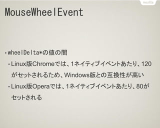 MouseWheelEvent
• wheelDelta*の値の闇
• Linux版Chromeでは、1ネイティブイベントあたり、120
がセットされるため、Windows版との互換性が高い
• Linux版Operaでは、1ネイティブイベントあたり、80が
セットされる
 