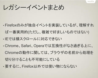 レガシーイベントまとめ
• Firefoxのみが独自イベントを実装しているが、理解すれ
ば一番実用的(ただし、複雑で好ましいものではない)
• IEでは横スクロールに対応できない
• Chrome、Safari、Operaでは互換性がなさ過ぎる上に、
Chromeの動作に関しては、ブラウザの名前から処理を
切り分けることも不可能にしている
• 要するに、Firefox以外では使い物にならない
 