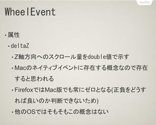 WheelEvent
• 属性
• deltaZ
• Z軸方向へのスクロール量をdouble値で示す
• Macのネイティブイベントに存在する概念なので存在
すると思われる
• FirefoxではMac版でも常にゼロとなる(正負をどうす
れば良いのか判断できないため)
• 他のOSではそもそもこの概念はない
 