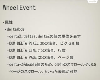 WheelEvent
• 属性
• deltaMode
• deltaX、deltaY、deltaZの値の単位を表す
• DOM_DELTA_PIXEL (0)の場合、ピクセル数
• DOM_DELTA_LINE (1)の場合、行数
• DOM_DELTA_PAGE (2)の場合、ページ数
• delta*がdouble値のため、0.5行のスクロールや、0.5
ページのスクロール、といった表現が可能
 