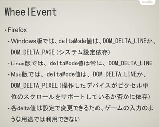 WheelEvent
• Firefox
• Windows版では、deltaMode値は、DOM_DELTA_LINEか、
DOM_DELTA_PAGE (システム設定依存)
• Linux版では、deltaMode値は常に、DOM_DELTA_LINE
• Mac版では、deltaMode値は、DOM_DELTA_LINEか、
DOM_DELTA_PIXEL (操作したデバイスがピクセル単
位のスクロールをサポートしているか否かに依存)
• 各delta値は設定で変更できるため、ゲームの入力のよ
うな用途では利用できない
 