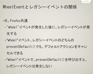 WheelEventとレガシーイベントの関係
• IE、Firefox共通
• "wheel"イベントが発生した後に、レガシーイベントが発
生する
• "wheel"イベント、レガシーイベントのどちらの
preventDefault()でも、デフォルトアクションをキャン
セルできる
• "wheel"イベントで、preventDefault()を呼び出すと、
レガシーイベントは発生しない
 
