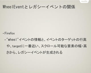 WheelEventとレガシーイベントの関係
• Firefox
• "wheel"イベントの情報と、イベントのターゲットの行高
や、targetに一番近い、スクロール可能な要素の幅・高
さから、レガシーイベントが生成される
 