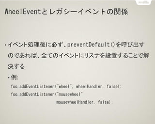 WheelEventとレガシーイベントの関係
• イベント処理後に必ず、preventDefault()を呼び出す
のであれば、全てのイベントにリスナを設置することで解
決する
• 例:
foo.addEventListener("wheel", wheelHandler, false);
foo.addEventListener("mousewheel"
mousewheelHandler, false);
 