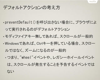 デフォルトアクションの考え方
• preventDefault()を呼び出さない場合に、ブラウザによ
って実行されるのがデフォルトアクション
• モディファイアキー無しであれば、スクロールが一般的
• Windowsであれば、Ctrlキーを押している場合、スクロー
ルではなく、ズームになるのが一般的
• つまり、"wheel"イベントや、レガシーホイールイベント
は、スクロールが発生することを予告するイベントでは
ない
 