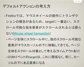 デフォルトアクションの考え方
• Firefoxでは、マウスホイールの操作にトランザク
ションの概念があるため、targetに一番近い、スク
ロール可能な祖先要素がスクロールされるとは限ら
ない(Mouse wheel transaction)
• ページ全体にスクロール中に、他のスクロール可能な
要素がマウスカーソルの下に移動してきても、ページ
全体をスクロール対象として考える(タイムアウトあり)
• DOMイベントのtargetは、これに関係なく、常に、カー
ソルの下にある要素になる
 