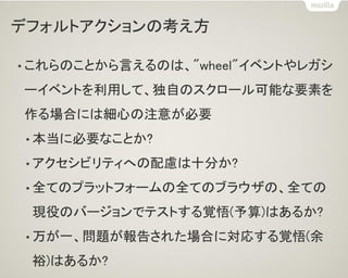 デフォルトアクションの考え方
• これらのことから言えるのは、"wheel"イベントやレガシ
ーイベントを利用して、独自のスクロール可能な要素を
作る場合には細心の注意が必要
• 本当に必要なことか?
• アクセシビリティへの配慮は十分か?
• 全てのプラットフォームの全てのブラウザの、全ての
現役のバージョンでテストする覚悟(予算)はあるか?
• 万が一、問題が報告された場合に対応する覚悟(余
裕)はあるか?
 