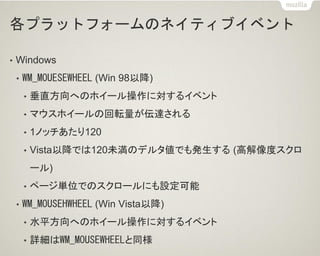各プラットフォームのネイティブイベント
• Windows
• WM_MOUESEWHEEL (Win 98以降)
• 垂直方向へのホイール操作に対するイベント
• マウスホイールの回転量が伝達される
• 1ノッチあたり120
• Vista以降では120未満のデルタ値でも発生する (高解像度スクロ
ール)
• ページ単位でのスクロールにも設定可能
• WM_MOUSEHWHEEL (Win Vista以降)
• 水平方向へのホイール操作に対するイベント
• 詳細はWM_MOUSEWHEELと同様
 