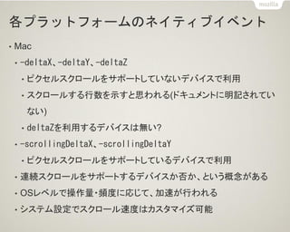 各プラットフォームのネイティブイベント
• Mac
• -deltaX、-deltaY、-deltaZ
• ピクセルスクロールをサポートしていないデバイスで利用
• スクロールする行数を示すと思われる(ドキュメントに明記されてい
ない)
• deltaZを利用するデバイスは無い?
• -scrollingDeltaX、-scrollingDeltaY
• ピクセルスクロールをサポートしているデバイスで利用
• 連続スクロールをサポートするデバイスか否か、という概念がある
• OSレベルで操作量・頻度に応じて、加速が行われる
• システム設定でスクロール速度はカスタマイズ可能
 