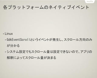各プラットフォームのネイティブイベント
• Linux
• GdkEventScrollというイベントが発生し、スクロール方向のみ
が分かる
• システム設定でもスクロール量は設定できないので、アプリの
解釈によってスクロール量が決まる
 