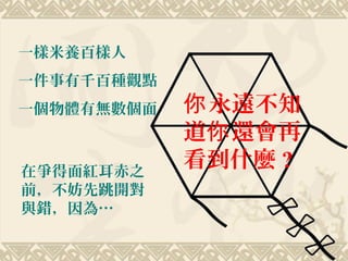 一樣米養百樣人
一件事有千百種觀點
一個物體有無數個面
在爭得面紅耳赤之
前，不妨先跳開對
與錯，因為…
永遠不知你
道 還會再你
看到什麼 ?
 