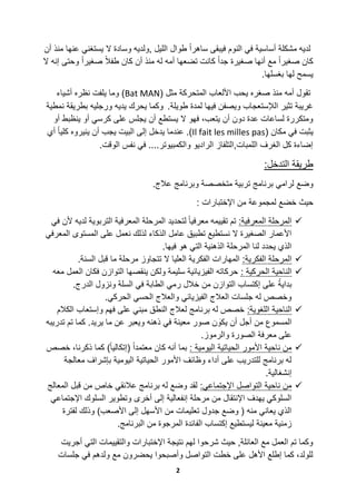 2
ً‫ٌستغن‬ ‫ال‬ ‫وسادة‬ ‫,ولدٌه‬ ‫اللٌل‬ ‫طوال‬ ً‫ا‬‫ساهر‬ ‫فٌبقى‬ ‫النوم‬ ً‫ف‬ ‫أساسٌة‬ ‫مشكلة‬ ‫لدٌه‬‫أن‬ ‫منذ‬ ‫عنها‬
‫ال‬ ‫إنه‬ ‫وحتى‬ ً‫ا‬‫صغٌر‬ ً‫ال‬‫طف‬ ‫كان‬ ‫أن‬ ‫منذ‬ ‫له‬ ‫أمه‬ ‫تضعها‬ ‫كانت‬ ً‫ا‬‫جد‬ ‫صغٌرة‬ ‫أنها‬ ‫مع‬ ً‫ا‬‫صغٌر‬ ‫كان‬
.‫بغسلها‬ ‫لها‬ ‫ٌسمح‬
( ‫مثل‬ ‫المتحركة‬ ‫األلعاب‬ ‫ٌحب‬ ‫صغره‬ ‫منذ‬ ‫أمه‬ ‫تقول‬Bat MAN‫أشٌاء‬ ‫نظره‬ ‫ٌلفت‬ ‫وما‬ )
.‫طوٌلة‬ ‫لمدة‬ ‫فٌها‬ ‫وٌصفن‬ ‫الإلستعجاب‬ ‫تثٌر‬ ‫غرٌبة‬‫ورجلٌه‬ ‫ٌدٌه‬ ‫ٌحرك‬ ‫وكما‬‫نمطٌة‬ ‫بطرٌقة‬
‫أو‬ ‫ٌنظبط‬ ‫أو‬ ً‫كرس‬ ‫على‬ ‫ٌجلس‬ ‫أن‬ ‫ٌستطع‬ ‫ال‬ ‫فهو‬ ،‫ٌتعب‬ ‫أن‬ ‫دون‬ ‫عدة‬ ‫لساعات‬ ‫ومتكررة‬
( ‫مكان‬ ً‫ف‬ ‫ٌثبت‬Il fait les milles pas‫أي‬ ً‫ا‬ٌ‫كل‬ ‫ٌنٌروه‬ ‫أن‬ ‫ٌجب‬ ‫البٌت‬ ‫إلى‬ ‫ٌدخل‬ ‫عندما‬ .)
.‫الوقت‬ ‫نفس‬ ً‫ف‬ ....‫والكمبٌوتر‬ ‫الرادٌو‬ ‫اللمبات,التلفاز‬ ‫الغرف‬ ‫كل‬ ‫إضاءة‬
:‫التدخل‬ ‫طرٌقة‬
‫وضع‬.‫عالج‬ ‫وبرنامج‬ ‫متخصصة‬ ‫تربٌة‬ ‫برنامج‬ ً‫لرام‬
‫حٌث‬‫من‬ ‫لمجموعة‬ ‫خضع‬: ‫اإلختبارات‬
:‫المعرفٌة‬ ‫المرحلة‬ً‫ف‬ ‫ألن‬ ‫لدٌه‬ ‫التربوٌة‬ ‫المعرفٌة‬ ‫المرحلة‬ ‫لتحدٌد‬ ً‫ا‬ٌ‫معرف‬ ‫تقٌٌمه‬ ‫تم‬
ً‫المعرف‬ ‫المستوى‬ ‫على‬ ‫نعمل‬ ‫لذلك‬ ‫الذكاء‬ ‫عامل‬ ‫تطبٌق‬ ‫نستطٌع‬ ‫ال‬ ‫الصغٌرة‬ ‫األعمار‬
.‫فٌها‬ ‫هو‬ ً‫الت‬ ‫الذهنٌة‬ ‫المرحلة‬ ‫لنا‬ ‫ٌحدد‬ ‫الذي‬
:‫الفكرٌة‬ ‫المرحلة‬.‫السنة‬ ‫قبل‬ ‫ما‬ ‫مرحلة‬ ‫تتجاوز‬ ‫ال‬ ‫العلٌا‬ ‫الفكرٌة‬ ‫المهارات‬
‫الن‬: ‫الحركٌة‬ ‫احٌة‬‫معه‬ ‫العمل‬ ‫فكان‬ ‫التوازن‬ ‫ٌنقصها‬ ‫ولكن‬ ‫سلٌمة‬ ‫الفٌزٌائٌة‬ ‫حركاته‬
.‫الدرج‬ ‫ونزول‬ ‫السلة‬ ً‫ف‬ ‫الطابة‬ ً‫رم‬ ‫خالل‬ ‫من‬ ‫التوازن‬ ‫إكتساب‬ ‫على‬ ً‫بداٌة‬
.ً‫الحرك‬ ً‫الحس‬ ‫والعالج‬ ً‫الفٌزٌائ‬ ‫العالج‬ ‫جلسات‬ ‫له‬ ‫وخصص‬
:‫اللغوٌة‬ ‫الناحٌة‬‫وإستعا‬ ‫فهم‬ ‫على‬ ً‫مبن‬ ‫النطق‬ ‫لعالج‬ ‫برنامج‬ ‫له‬ ‫خصص‬‫الكالم‬ ‫ب‬
‫تدرٌبه‬ ‫تم‬ ‫كما‬ .‫ٌرٌد‬ ‫ما‬ ‫عن‬ ‫وٌعبر‬ ‫ذهنه‬ ً‫ف‬ ‫معٌنة‬ ‫صور‬ ‫ن‬ َ‫ٌكو‬ ‫أن‬ ‫أجل‬ ‫من‬ ‫المسموع‬
.‫والرموز‬ ‫الصورة‬ ‫معرفة‬ ‫على‬
: ‫الٌومٌة‬ ‫الحٌاتٌة‬ ‫األمور‬ ‫ناحٌة‬ ‫من‬‫خصص‬ ،‫ذكرنا‬ ‫كما‬ )ً‫ا‬ٌ‫(إتكال‬ ً‫ا‬‫معتمد‬ ‫كان‬ ‫أنه‬ ‫بما‬
‫مع‬ ‫بإشراف‬ ‫الٌومٌة‬ ‫الحٌاتٌة‬ ‫األمور‬ ‫وظائف‬ ‫أداء‬ ‫على‬ ‫للتدرٌب‬ ‫برنامج‬ ‫له‬‫الجة‬
.‫إنشغالٌة‬
:ً‫اإلجتماع‬ ‫التواصل‬ ‫ناحٌة‬ ‫من‬‫المعالج‬ ‫قبل‬ ‫من‬ ‫خاص‬ ً‫عالئق‬ ‫برنامج‬ ‫له‬ ‫وضع‬ ‫لقد‬
ً‫اإلجتماع‬ ‫السلوك‬ ‫وتطوٌر‬ ‫أخرى‬ ‫إلى‬ ‫إنفعالٌة‬ ‫مرحلة‬ ‫من‬ ‫اإلنتقال‬ ‫ٌهدف‬ ً‫السلوك‬
‫لفترة‬ ‫وذلك‬ )‫األصعب‬ ‫إلى‬ ‫األسهل‬ ‫من‬ ‫تعلٌمات‬ ‫جدول‬ ‫وضع‬ ( ‫منه‬ ً‫ٌعان‬ ‫الذي‬
‫ال‬ ‫إكتساب‬ ‫لٌستطٌع‬ ‫معٌنة‬ ‫زمنٌة‬.‫البرنامج‬ ‫من‬ ‫المرجوة‬ ‫فائدة‬
‫أجرٌت‬ ً‫الت‬ ‫والتقٌٌمات‬ ‫اإلختبارات‬ ‫نتٌجة‬ ‫لهم‬ ‫شرحوا‬ ‫حٌث‬ ,‫العائلة‬ ‫مع‬ ‫العمل‬ ‫تم‬ ‫وكما‬
‫جلسات‬ ً‫ف‬ ‫ولدهم‬ ‫مع‬ ‫ٌحضرون‬ ‫وأصبحوا‬ ‫التواصل‬ ‫خطت‬ ‫على‬ ‫األهل‬ ‫إطلع‬ ‫كما‬ ،‫للولد‬
 
