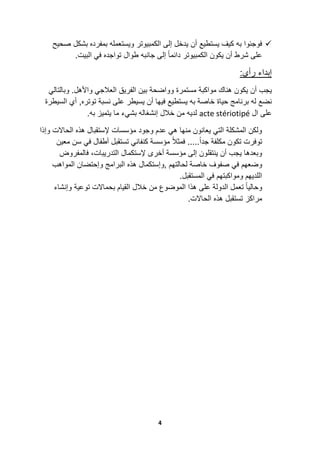 4
‫أن‬ ‫ٌستطٌع‬ ‫كٌف‬ ‫به‬ ‫فوجئوا‬‫صحٌح‬ ‫بشكل‬ ‫بمفرده‬ ‫وٌستعمله‬ ‫الكمبٌوتر‬ ‫إلى‬ ‫ٌدخل‬
.‫البٌت‬ ً‫ف‬ ‫تواجده‬ ‫طوال‬ ‫جانبه‬ ‫إلى‬ ً‫ا‬‫دائم‬ ‫الكمبٌوتر‬ ‫ٌكون‬ ‫أن‬ ‫شرط‬ ‫على‬
:‫رأي‬ ‫إبداء‬
‫هناك‬ ‫ٌكون‬ ‫أن‬ ‫ٌجب‬‫مواكبة‬‫بٌن‬ ‫وواضحة‬ ‫مستمرة‬.‫واألهل‬ ً‫العالج‬ ‫الفرٌق‬ً‫وبالتال‬
‫حٌاة‬ ‫برنامج‬ ‫له‬ ‫نضع‬,‫توتره‬ ‫نسبة‬ ‫على‬ ‫ٌسٌطر‬ ‫أن‬ ‫فٌها‬ ‫ٌستطٌع‬ ‫به‬ ‫خاصة‬‫أي‬‫السٌطرة‬
‫ال‬ ‫على‬acte stériotipé‫خالل‬ ‫من‬ ‫لدٌه‬‫إنشغال‬‫ه‬‫ما‬ ‫بشًء‬‫به‬ ‫ٌتمٌز‬.
‫وإذا‬ ‫الحاالت‬ ‫هذه‬ ‫إلستقبال‬ ‫مؤسسات‬ ‫وجود‬ ‫عدم‬ ً‫ه‬ ‫منها‬ ‫ٌعانون‬ ً‫الت‬ ‫المشكلة‬ ‫ولكن‬
ً‫ف‬ ‫أطفال‬ ‫تستقبل‬ ً‫كنفان‬ ‫مؤسسة‬ ً‫ال‬‫فمث‬ .....ً‫ا‬‫جد‬ ‫مكلفة‬ ‫تكون‬ ‫توفرت‬‫معٌن‬ ‫سن‬
‫فالمفروض‬ ،‫التدرٌبات‬ ‫إلستكمال‬ ‫أخرى‬ ‫مؤسسة‬ ‫إلى‬ ‫ٌنتقلون‬ ‫أن‬ ‫ٌجب‬ ‫وبعدها‬
‫,و‬ ‫لحالتهم‬ ‫خاصة‬ ‫صفوف‬ ً‫ف‬ ‫وضعهم‬‫إست‬‫هذه‬ ‫كمال‬‫البر‬‫ا‬‫وإحتضان‬ ‫مج‬‫ال‬‫مواهب‬
.‫المستقبل‬ ً‫ف‬ ‫ومواكبتهم‬ ‫اللدٌهم‬
‫وإنشاء‬ ‫توعٌة‬ ‫بحماالت‬ ‫القٌام‬ ‫خالل‬ ‫من‬ ‫الموضوع‬ ‫هذا‬ ‫على‬ ‫الدولة‬ ‫تعمل‬ ً‫ا‬ٌ‫وحال‬
‫تستقبل‬ ‫مراكز‬.‫الحاالت‬ ‫هذه‬
 