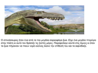 Ο ζπηλόζαπξνο ήηαλ έλα από ηα πην κεγάια ζαξθνθάγα δώα .Είρε έλα κεγάιν πηεξύγην
ζηελ πιάηε θη απηό ηνλ δξόζηδε ηηο δεζηέο κέξεο. Παξαθύιαγε θνληά ζηηο ιίκλεο θη όηαλ
ηα δώα πήγαηλαλ λα πηνπλ λεξό εθείλνο έθαλε ηελ επίζεζή ηνπ θαη ηα αηθληδίαδε.
 