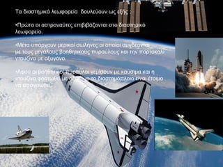 Tα διαστημικά λεωφορεία δουλεύουν ως εξής :
•Πρώτα οι αστροναύτες επιβιβάζονται στο διαστημικό
λεωφορείο.
•Μέτα υπάρχουν μερικοί σωλήνες οι οποίοι συνδέονται
με τους μεγάλους βοηθητικούς πυραύλους και την πορτοκαλί
ντουζίνα με οξυγόνο.
•Αφού οι βοηθητικοί πύραυλοι γεμίσουν με καύσιμα και η
ντουζίνα φορτωθεί με οξυγόνο το διαστημόπλοιο είναι έτοιμο
να απογειωθεί.
 